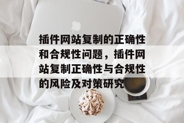 插件网站复制的正确性和合规性问题,插件网站复制正确性与合规性的风险及对策研究 插件网站复制的正确性和合规性问题,插件网站复制正确性与合规性的风险及对策研究