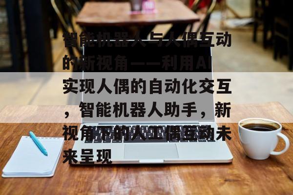 智能机器人与人偶互动的新视角——利用AI实现人偶的自动化交互,智能机器人助手,新视角下的人工偶互动未来呈现 智能机器人与人偶互动的新视角——利用AI实现人偶的自动化交互,智能机器人助手,新视角下的人工偶互动未来呈现