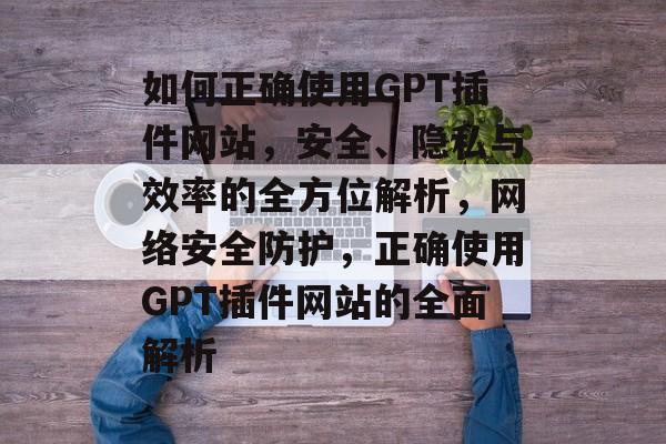 如何正确使用GPT插件网站，安全、隐私与效率的全方位解析，网络安全防护，正确使用GPT插件网站的全面解析