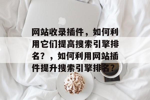 网站收录插件,如何利用它们提高搜索引擎排名?,如何利用网站插件提升搜索引擎排名? 网站收录插件,如何利用它们提高搜索引擎排名?,如何利用网站插件提升搜索引擎排名?