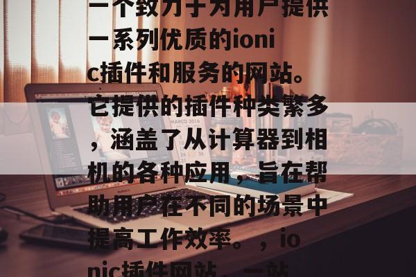 ionic插件网站是一个致力于为用户提供一系列优质的ionic插件和服务的网站。它提供的插件种类繁多,涵盖了从计算器到相机的各种应用,旨在帮助用户在不同的场景中提高工作效率。,ionic插件网站,一站式解决方案! ionic插件网站是一个致力于为用户提供一系列优质的ionic插件和服务的网站。它提供的插件种类繁多,涵盖了从计算器到相机的各种应用,旨在帮助用户在不同的场景中提高工作效率。,ionic插件网站,一站式解决方案!