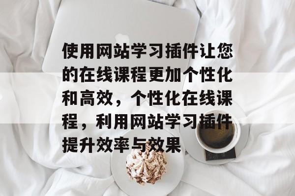 使用网站学习插件让您的在线课程更加个性化和高效,个性化在线课程,利用网站学习插件提升效率与效果 使用网站学习插件让您的在线课程更加个性化和高效,个性化在线课程,利用网站学习插件提升效率与效果