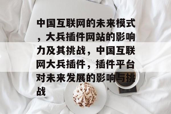 中国互联网的未来模式,大兵插件网站的影响力及其挑战,中国互联网大兵插件,插件平台对未来发展的影响与挑战 中国互联网的未来模式,大兵插件网站的影响力及其挑战,中国互联网大兵插件,插件平台对未来发展的影响与挑战