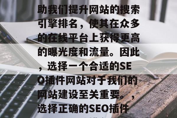 SEO插件网站可以帮助我们提升网站的搜索引擎排名,使其在众多的在线平台上获得更高的曝光度和流量。因此,选择一个合适的SEO插件网站对于我们的网站建设至关重要。,选择正确的SEO插件,提升网站排名的关键 SEO插件网站可以帮助我们提升网站的搜索引擎排名,使其在众多的在线平台上获得更高的曝光度和流量。因此,选择一个合适的SEO插件网站对于我们的网站建设至关重要。,选择正确的SEO插件,提升网站排名的关键