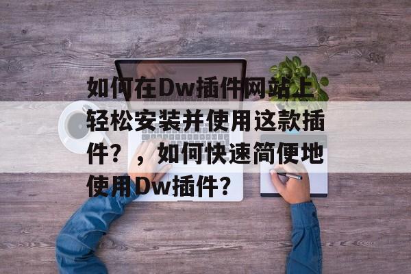 如何在Dw插件网站上轻松安装并使用这款插件?,如何快速简便地使用Dw插件? 如何在Dw插件网站上轻松安装并使用这款插件?,如何快速简便地使用Dw插件?