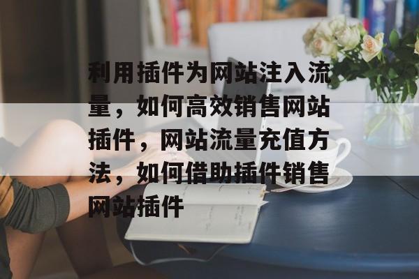 利用插件为网站注入流量,如何高效销售网站插件,网站流量充值方法,如何借助插件销售网站插件 利用插件为网站注入流量,如何高效销售网站插件,网站流量充值方法,如何借助插件销售网站插件