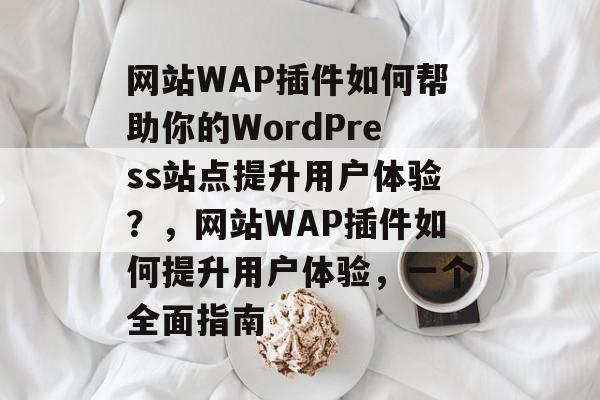 网站WAP插件如何帮助你的WordPress站点提升用户体验？，网站WAP插件如何提升用户体验，一个全面指南