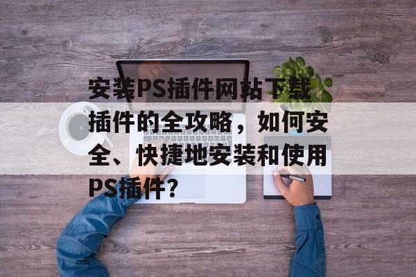 安装PS插件网站下载插件的全攻略，如何安全、快捷地安装和使用PS插件？
