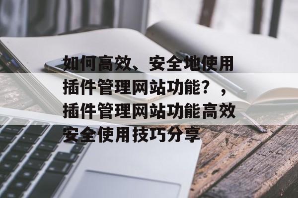 如何高效、安全地使用插件管理网站功能?,插件管理网站功能高效安全使用技巧分享 如何高效、安全地使用插件管理网站功能?,插件管理网站功能高效安全使用技巧分享
