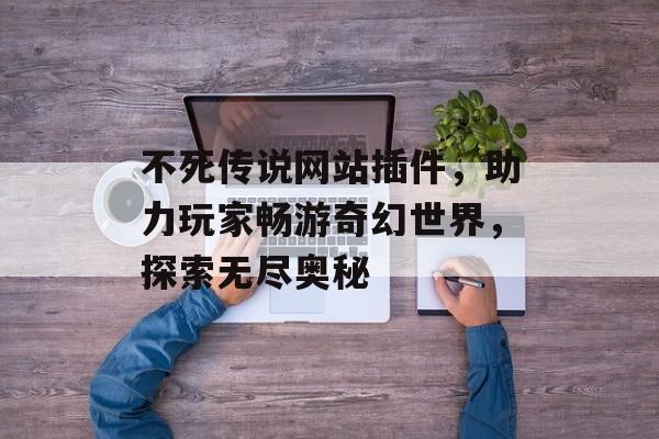 不死传说网站插件，助力玩家畅游奇幻世界，探索无尽奥秘