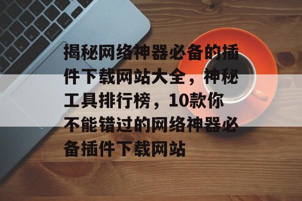 揭秘网络神器必备的插件下载网站大全，神秘工具排行榜，10款你不能错过的网络神器必备插件下载网站