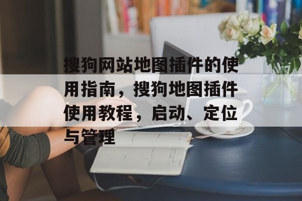 搜狗网站地图插件的使用指南,搜狗地图插件使用教程,启动、定位与管理 搜狗网站地图插件的使用指南,搜狗地图插件使用教程,启动、定位与管理