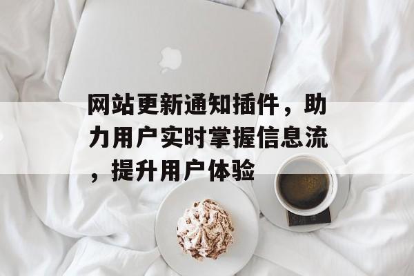网站更新通知插件,助力用户实时掌握信息流,提升用户体验 网站更新通知插件,助力用户实时掌握信息流,提升用户体验