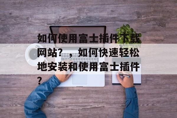 如何使用富士插件下载网站?,如何快速轻松地安装和使用富士插件? 如何使用富士插件下载网站?,如何快速轻松地安装和使用富士插件?