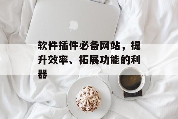 软件插件必备网站,提升效率、拓展功能的利器 软件插件必备网站,提升效率、拓展功能的利器