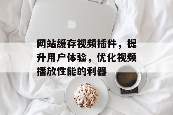 网站缓存视频插件,提升用户体验,优化视频播放性能的利器 网站缓存视频插件,提升用户体验,优化视频播放性能的利器