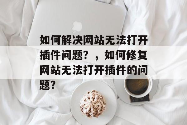 如何解决网站无法打开插件问题?,如何修复网站无法打开插件的问题? 如何解决网站无法打开插件问题?,如何修复网站无法打开插件的问题?