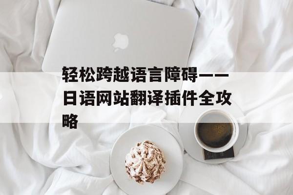 轻松跨越语言障碍——日语网站翻译插件全攻略 轻松跨越语言障碍——日语网站翻译插件全攻略