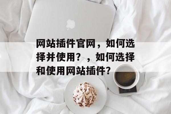 网站插件官网,如何选择并使用?,如何选择和使用网站插件? 网站插件官网,如何选择并使用?,如何选择和使用网站插件?
