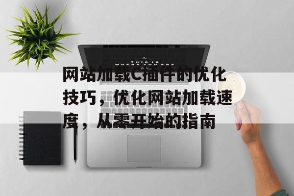 网站加载C插件的优化技巧,优化网站加载速度,从零开始的指南 网站加载C插件的优化技巧,优化网站加载速度,从零开始的指南