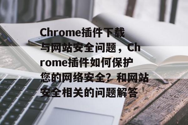 Chrome插件下载与网站安全问题,Chrome插件如何保护您的网络安全?和网站安全相关的问题解答 Chrome插件下载与网站安全问题,Chrome插件如何保护您的网络安全?和网站安全相关的问题解答