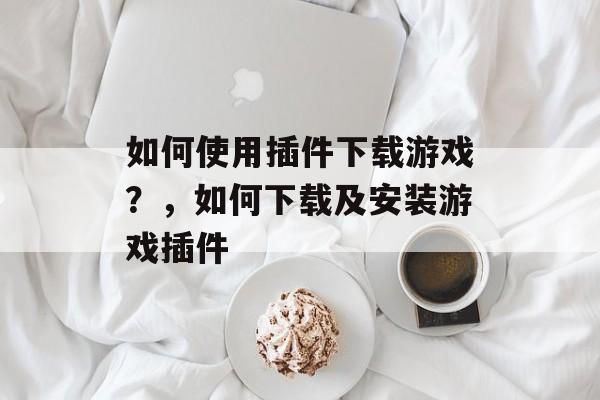 如何使用插件下载游戏?,如何下载及安装游戏插件 如何使用插件下载游戏?,如何下载及安装游戏插件