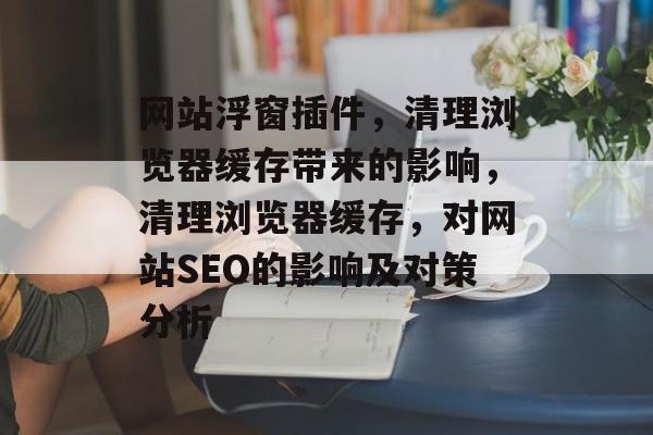 网站浮窗插件,清理浏览器缓存带来的影响,清理浏览器缓存,对网站SEO的影响及对策分析 网站浮窗插件,清理浏览器缓存带来的影响,清理浏览器缓存,对网站SEO的影响及对策分析