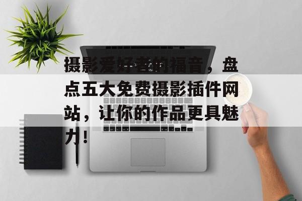 摄影爱好者的福音，盘点五大免费摄影插件网站，让你的作品更具魅力！