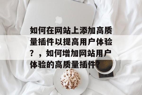 如何在网站上添加高质量插件以提高用户体验？，如何增加网站用户体验的高质量插件？