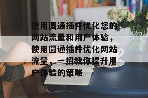 使用圆通插件优化您的网站流量和用户体验,使用圆通插件优化网站流量,一招教你提升用户体验的策略 使用圆通插件优化您的网站流量和用户体验,使用圆通插件优化网站流量,一招教你提升用户体验的策略