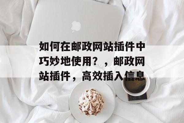 如何在邮政网站插件中巧妙地使用?,邮政网站插件,高效插入信息 如何在邮政网站插件中巧妙地使用?,邮政网站插件,高效插入信息