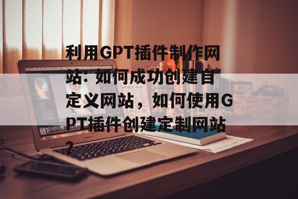 利用GPT插件制作网站: 如何成功创建自定义网站,如何使用GPT插件创建定制网站? 利用GPT插件制作网站: 如何成功创建自定义网站,如何使用GPT插件创建定制网站?