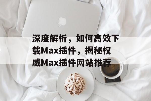 深度解析,如何高效下载Max插件,揭秘权威Max插件网站推荐 深度解析,如何高效下载Max插件,揭秘权威Max插件网站推荐