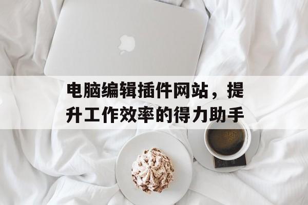 电脑编辑插件网站,提升工作效率的得力助手 电脑编辑插件网站,提升工作效率的得力助手