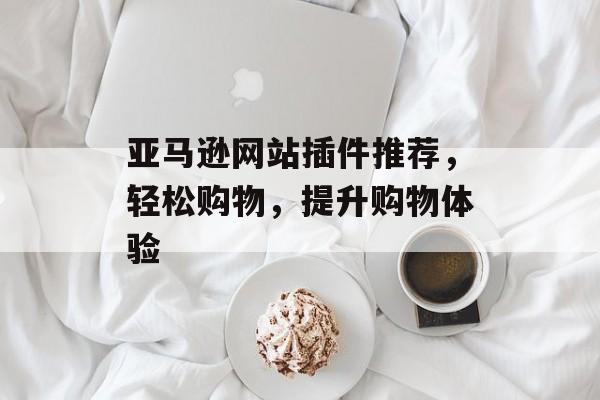 亚马逊网站插件推荐,轻松购物,提升购物体验 亚马逊网站插件推荐,轻松购物,提升购物体验