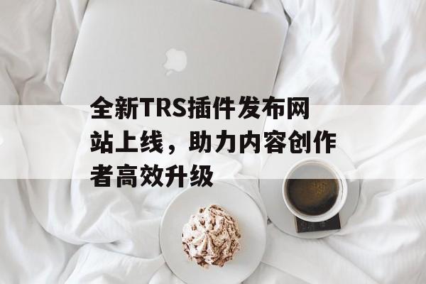 全新TRS插件发布网站上线,助力内容创作者高效升级 全新TRS插件发布网站上线,助力内容创作者高效升级