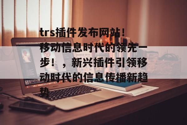 trs插件发布网站!移动信息时代的领先一步!,新兴插件引领移动时代的信息传播新趋势 trs插件发布网站!移动信息时代的领先一步!,新兴插件引领移动时代的信息传播新趋势