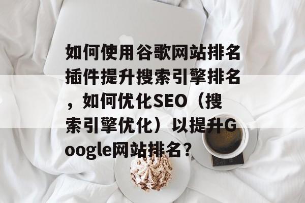 如何使用谷歌网站排名插件提升搜索引擎排名,如何优化SEO(搜索引擎优化)以提升Google网站排名? 如何使用谷歌网站排名插件提升搜索引擎排名,如何优化SEO(搜索引擎优化)以提升Google网站排名?