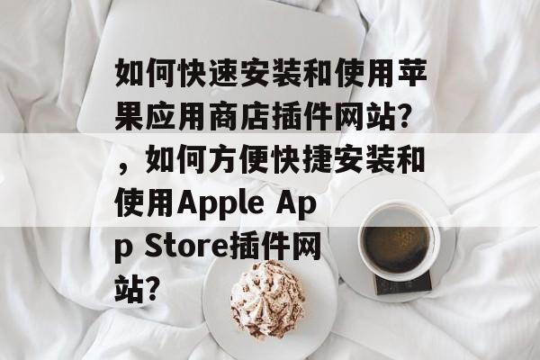 如何快速安装和使用苹果应用商店插件网站?,如何方便快捷安装和使用Apple App Store插件网站? 如何快速安装和使用苹果应用商店插件网站?,如何方便快捷安装和使用Apple App Store插件网站?