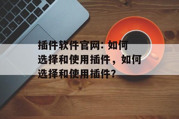 插件软件官网: 如何选择和使用插件,如何选择和使用插件? 插件软件官网: 如何选择和使用插件,如何选择和使用插件?