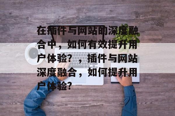 在插件与网站的深度融合中,如何有效提升用户体验?,插件与网站深度融合,如何提升用户体验? 在插件与网站的深度融合中,如何有效提升用户体验?,插件与网站深度融合,如何提升用户体验?