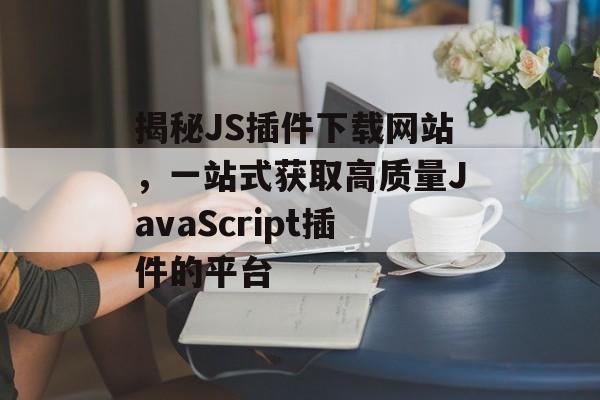 揭秘JS插件下载网站,一站式获取高质量JavaScript插件的平台 揭秘JS插件下载网站,一站式获取高质量JavaScript插件的平台