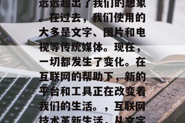 互联网技术的发展已经远远超出了我们的想象。在过去,我们使用的大多是文字、图片和电视等传统媒体。现在,一切都发生了变化。在互联网的帮助下,新的平台和工具正在改变着我们的生活。,互联网技术革新生活,从文字到数字的全面变革 互联网技术的发展已经远远超出了我们的想象。在过去,我们使用的大多是文字、图片和电视等传统媒体。现在,一切都发生了变化。在互联网的帮助下,新的平台和工具正在改变着我们的生活。,互联网技术革新生活,从文字到数字的全面变革