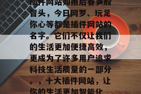 插件网站如雨后春笋般冒头,今日网罗、玩足你心等都是插件网站的名字。它们不仅让我们的生活更加便捷高效,更成为了许多用户追求科技生活质量的一部分。,十大插件网站,让你的生活更加智能化 插件网站如雨后春笋般冒头,今日网罗、玩足你心等都是插件网站的名字。它们不仅让我们的生活更加便捷高效,更成为了许多用户追求科技生活质量的一部分。,十大插件网站,让你的生活更加智能化