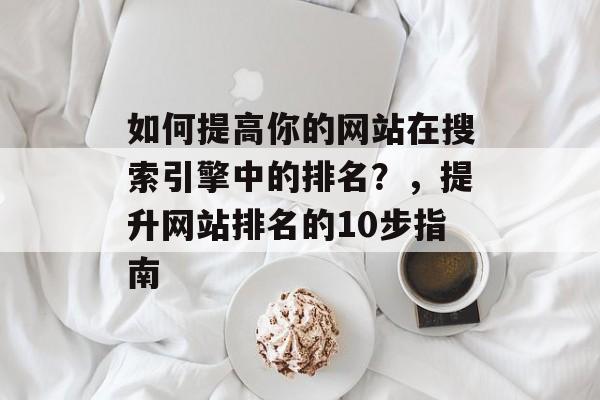 如何提高你的网站在搜索引擎中的排名?,提升网站排名的10步指南 如何提高你的网站在搜索引擎中的排名?,提升网站排名的10步指南