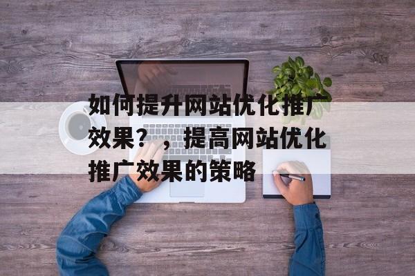 如何提升网站优化推广效果?,提高网站优化推广效果的策略 如何提升网站优化推广效果?,提高网站优化推广效果的策略