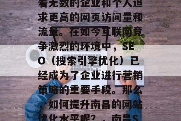 南昌网站优化,如同一枚看不见的磁铁,吸引着无数的企业和个人追求更高的网页访问量和流量。在如今互联网竞争激烈的环境中,SEO(搜索引擎优化)已经成为了企业进行营销策略的重要手段。那么,如何提升南昌的网站优化水平呢?,南昌SEO排名,提升竞争力的关键! 南昌网站优化,如同一枚看不见的磁铁,吸引着无数的企业和个人追求更高的网页访问量和流量。在如今互联网竞争激烈的环境中,SEO(搜索引擎优化)已经成为了企业进行营销策略的重要手段。那么,如何提升南昌的网站优化水平呢?,南昌SEO排名,提升竞争力的关键!