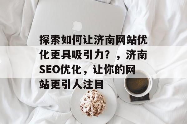 探索如何让济南网站优化更具吸引力?,济南SEO优化,让你的网站更引人注目 探索如何让济南网站优化更具吸引力?,济南SEO优化,让你的网站更引人注目