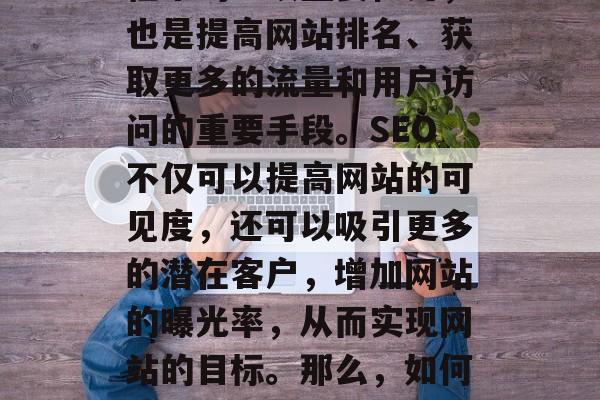 SEO(搜索引擎优化)是网站建设和运营过程中的一项重要任务,也是提高网站排名、获取更多的流量和用户访问的重要手段。SEO不仅可以提高网站的可见度,还可以吸引更多的潜在客户,增加网站的曝光率,从而实现网站的目标。那么,如何才能有效进行SEO呢?,SEO方法,提升网站可见度 SEO(搜索引擎优化)是网站建设和运营过程中的一项重要任务,也是提高网站排名、获取更多的流量和用户访问的重要手段。SEO不仅可以提高网站的可见度,还可以吸引更多的潜在客户,增加网站的曝光率,从而实现网站的目标。那么,如何才能有效进行SEO呢?,SEO方法,提升网站可见度