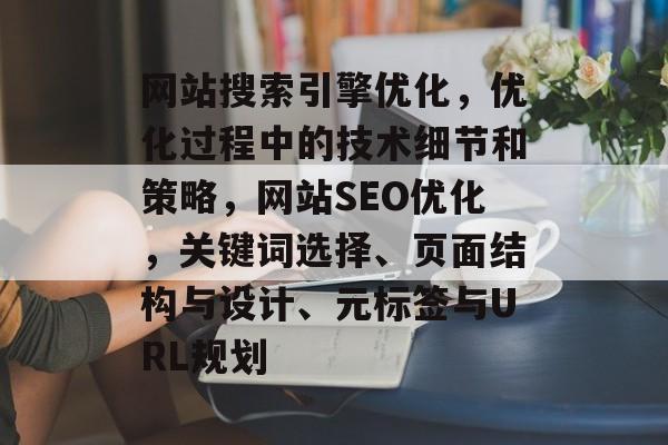 网站搜索引擎优化,优化过程中的技术细节和策略,网站SEO优化,关键词选择、页面结构与设计、元标签与URL规划 网站搜索引擎优化,优化过程中的技术细节和策略,网站SEO优化,关键词选择、页面结构与设计、元标签与URL规划